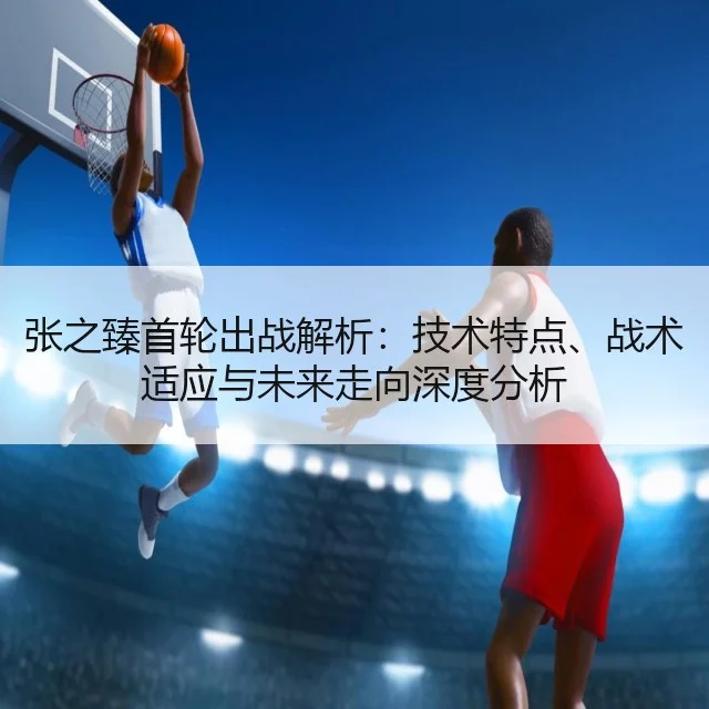 张之臻首轮出战解析：技术特点、战术适应与未来走向深度分析